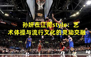 孙妍在江南style：艺术体操与流行文化的灵动交融