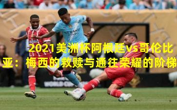 2021美洲杯阿根廷vs哥伦比亚:梅西的救赎与通往荣耀的阶梯