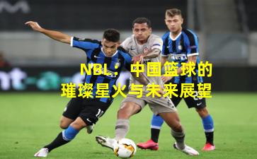 NBL：中国篮球的璀璨星火与未来展望