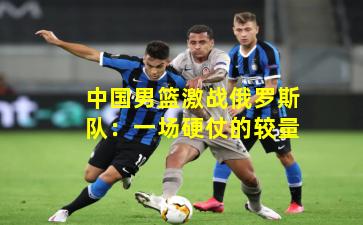 中国男篮激战俄罗斯队：一场硬仗的较量