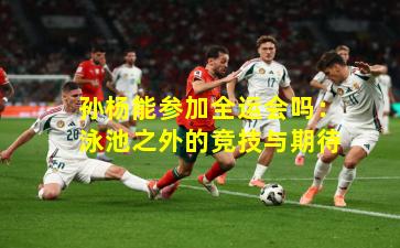 孙杨能参加全运会吗：泳池之外的竞技与期待