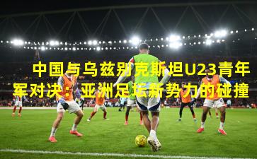 中国与乌兹别克斯坦U23青年军对决：亚洲足坛新势力的碰撞