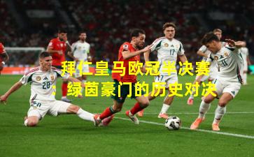  拜仁皇马欧冠半决赛：绿茵豪门的历史对决
