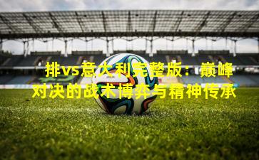 排vs意大利完整版：巅峰对决的战术博弈与精神传承
