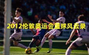 2012伦敦奥运会篮球风云录