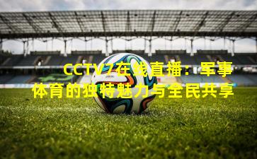 CCTV7在线直播：军事体育的独特魅力与全民共享