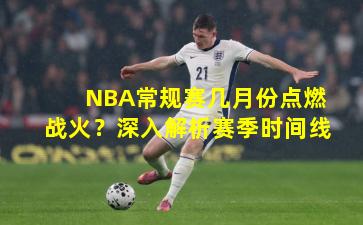 NBA常规赛几月份点燃战火？深入解析赛季时间线