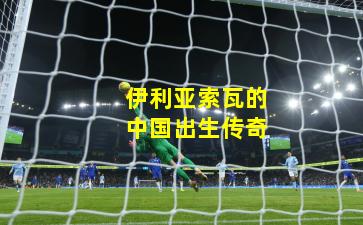 伊利亚索瓦的中国出生传奇