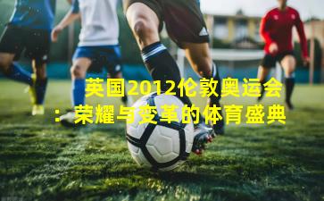 英国2012伦敦奥运会：荣耀与变革的体育盛典