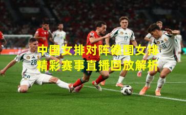 中国女排对阵德国女排精彩赛事直播回放解析