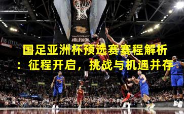 国足亚洲杯预选赛赛程解析：征程开启，挑战与机遇并存