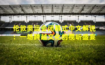 伦敦奥运会闭幕式中文解说：一场跨越文化的视听盛宴