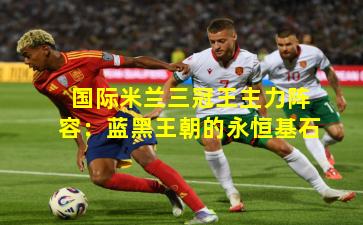 国际米兰三冠王主力阵容：蓝黑王朝的永恒基石