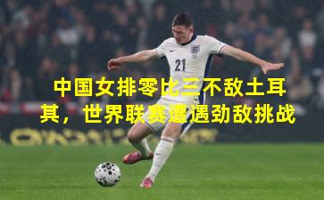 中国女排零比三不敌土耳其，世界联赛遭遇劲敌挑战