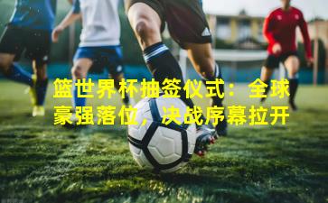 篮世界杯抽签仪式：全球豪强落位，决战序幕拉开